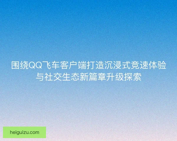 围绕QQ飞车客户端打造沉浸式竞速体验与社交生态新篇章升级探索