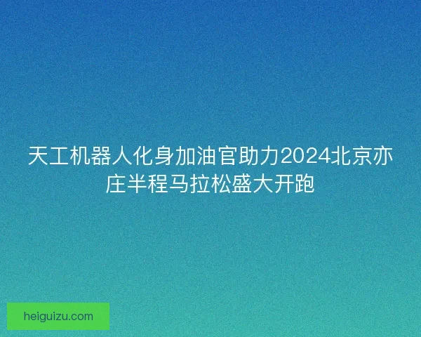 天工机器人化身加油官助力2024北京亦庄半程马拉松盛大开跑