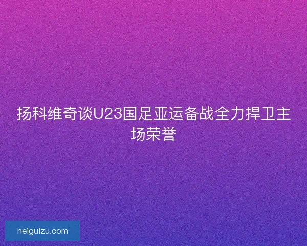 扬科维奇谈U23国足亚运备战全力捍卫主场荣誉